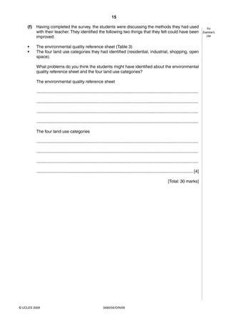 15
0460/04/O/N/09© UCLES 2009
For
Examiner’s
Use
(f) Having completed the survey, the students were discussing the methods they had used
with their teacher. They identified the following two things that they felt could have been
improved:
• The environmental quality reference sheet (Table 3)
• The four land use categories they had identified (residential, industrial, shopping, open
space).
What problems do you think the students might have identified about the environmental
quality reference sheet and the four land use categories?
The environmental quality reference sheet
..........................................................................................................................................
..........................................................................................................................................
..........................................................................................................................................
..........................................................................................................................................
The four land use categories
..........................................................................................................................................
..........................................................................................................................................
..........................................................................................................................................
......................................................................................................................................[4]
[Total: 30 marks]
 