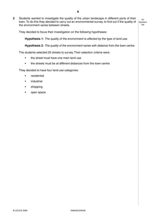 8
0460/04/O/N/09© UCLES 2009
For
Examiner’s
Use
2 Students wanted to investigate the quality of the urban landscape in different parts of their
town. To do this they decided to carry out an environmental survey, to find out if the quality of
the environment varies between streets.
They decided to focus their investigation on the following hypotheses:
Hypothesis 1: The quality of the environment is affected by the type of land use.
Hypothesis 2: The quality of the environment varies with distance from the town centre.
The students selected 20 streets to survey. Their selection criteria were:
• the street must have one main land use
• the streets must be at different distances from the town centre
They decided to have four land use categories:
• residential
• industrial
• shopping
• open space
 