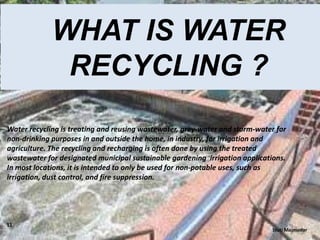 WHAT IS WATER
RECYCLING ?
Water recycling is treating and reusing wastewater, grey-water and storm-water for
non-drinking purposes in and outside the home, in industry, for irrigation and
agriculture. The recycling and recharging is often done by using the treated
wastewater for designated municipal sustainable gardening irrigation applications.
In most locations, it is intended to only be used for non-potable uses, such as
irrigation, dust control, and fire suppression.

11

Stuti Majmudar

 
