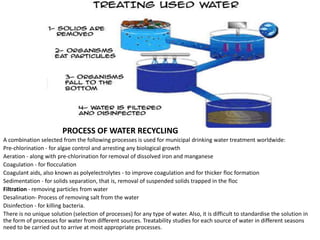 PROCESS OF WATER RECYCLING
A combination selected from the following processes is used for municipal drinking water treatment worldwide:
Pre-chlorination - for algae control and arresting any biological growth
Aeration - along with pre-chlorination for removal of dissolved iron and manganese
Coagulation - for flocculation
Coagulant aids, also known as polyelectrolytes - to improve coagulation and for thicker floc formation
Sedimentation - for solids separation, that is, removal of suspended solids trapped in the floc
Filtration - removing particles from water
Desalination- Process of removing salt from the water
Disinfection - for killing bacteria.
There is no unique solution (selection of processes) for any type of water. Also, it is difficult to standardise the solution in
the form of processes for water from different sources. Treatability studies for each source of water in different seasons
need to be carried out to arrive at most appropriate processes.

 