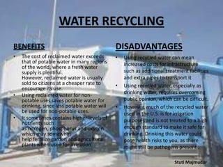 WATER RECYCLING
BENEFITS

DISADVANTAGES

•

•

•

•

The cost of reclaimed water exceeds
that of potable water in many regions
of the world, where a fresh water
supply is plentiful.
However, reclaimed water is usually
sold to citizens at a cheaper rate to
encourage its use.
Using reclaimed water for nonpotable uses saves potable water for
drinking, since less potable water will
be used for non-potable uses.
It sometimes contains higher levels of
nutrients such
as nitrogen, phosphorus and oxygen
which may somewhat
help fertilize garden and agricultural
plants when used for irrigation

•

•

Using recycled water can mean
increased costs for infrastructure
such as additional treatment facilities
and extra pipes to transport it
Using recycled water, especially as
drinking water, requires overcoming
public opinion, which can be difficult.
However, much of the recycled water
used in the U.S. is for irrigation
purposes and is not treated to a high
enough standard to make it safe for
drinking. Drinking this water could
pose health risks to you, as there
might still be pathogens present .
Stuti Majmudar

 