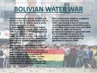 BOLIVIAN WATER WAR
•

•

The Cochabamba protests of 2000, also
known as the Cochabamba Water War or
the Water War in Bolivia, were a series
of protests that took place
in Cochabamba, Bolivia's third largest
city, between December 1999 and April
2000 in response to the privatization of
the city's municipal water
supply company Semapa. The wave of
demonstrations and police violence was
described as a public uprising against
water prices.
The tensions erupted when a new
firm, Aguas del Tunari – a joint venture
involving Bechtel and Suez Lyonnaise –
was required to invest in construction of
long-envisioned dam (a priority of
Mayor Manfred Reyes Villa) - so they
had dramatically raised water rates.
Protests, largely organized through the
Coordinadora in Defense of Water and

Life, a community coalition, erupted in
January, February, and April
2000, culminating in tens of thousands
marching downtown and battling police.
One civilian, Victor Hugo Daza was killed.
On April 10, 2000, the national
government reached an agreement with
the Coordinadora to reverse the
privatization. A complaint filed by
foreign investors was resolved by
agreement in January 2006

 