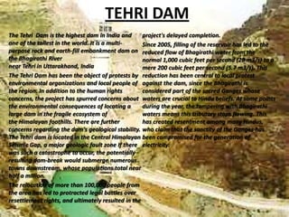 TEHRI DAM
The Tehri Dam is the highest dam in India and
project's delayed completion.
one of the tallest in the world. It is a multiSince 2005, filling of the reservoir has led to the
purpose rock and earth-fill embankment dam on reduced flow of Bhagirathi water from the
the Bhagirathi River
normal 1,000 cubic feet per second (28 m3/s) to a
near Tehri in Uttarakhand, India
mere 200 cubic feet per second (5.7 m3/s). This
The Tehri Dam has been the object of protests by reduction has been central to local protest
environmental organizations and local people of against the dam, since the Bhagirathi is
the region. In addition to the human rights
considered part of the sacred Ganges whose
concerns, the project has spurred concerns about waters are crucial to Hindu beliefs. At some points
the environmental consequences of locating a
during the year, the tampering with Bhagirathi
large dam in the fragile ecosystem of
waters means this tributary stops flowing. This
the Himalayan foothills. There are further
has created resentment among many Hindus,
concerns regarding the dam's geological stability. who claim that the sanctity of the Ganges has
The Tehri dam is located in the Central Himalayan been compromised for the generation of
Seismic Gap, a major geologic fault zone If there electricity.
was such a catastrophe to occur, the potentially
resulting dam-break would submerge numerous
towns downstream, whose populations total near
half a million.
The relocation of more than 100,000 people from
the area has led to protracted legal battles over
resettlement rights, and ultimately resulted in the

 