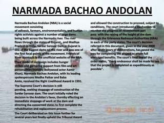 NARMADA BACHAO ANDOLAN
Narmada Bachao Andolan (NBA) is a social
movement consisting
of adivasis, farmers, environmentalists, and human
rights activists against a number of large dams
being built across the Narmada river. The river
flows through the states of Gujarat , and Madhya
Pradesh in India. Sardar Sarovar Dam in Gujarat is
one of the biggest dams on the river and was one of
the first focal points of the movement. Friends of
River Narmada is the unofficial website of the NBA.
Their mode of campaign includes hunger
strikes and garnering support from film and art
personalities (notably Bollywood actor Aamir
Khan). Narmada Bachao Andolan, with its leading
spokespersons Medha Patkar and Baba
Amte, received the Right Livelihood Award in 1991.
The Supreme Court's decision is still
pending, seeking stoppage of construction of the
Sardar Sarovar dam. The court initially ruled the
decision in the Andolan's favor, thereby effecting an
immediate stoppage of work at the dam and
directing the concerned states to first complete the
rehabilitation and replacement process.
The Court deliberated on this issue further for
several years but finally upheld the Tribunal Award

and allowed the construction to proceed, subject to
conditions. The court introduced a mechanism to
monitor the progress of resettlement pari
pass with the raising of the height of the dam
through the Grievance Redressal Authorities (GRA)
in each of the party states. The court’s decision
referred in this document, given in the year 2000
after seven years of deliberations, has paved the
way for completing the project to attain full
envisaged benefits. The court's final line of the
order states, "Every endeavour shall be made to see
that the project is completed as expeditiously as
possible".

 