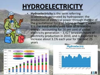 HYDROELECTRICITY
• Hydroelectricity is the term referring
to electricity generated by hydropower; the
production of electrical power through the use of
the gravitational force of falling or flowing water.
It is the most widely used form of renewable
energy , accounting for 16 per cent of global
electricity generation – 3,427 terawatt-hours of
electricity production in 2010, and is expected to
increase about 3.1% each year for the next 25
years

 