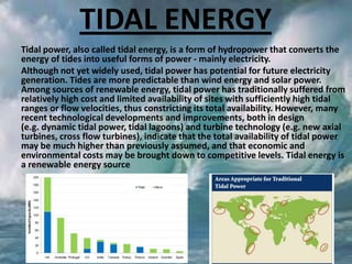 TIDAL ENERGY
Tidal power, also called tidal energy, is a form of hydropower that converts the
energy of tides into useful forms of power - mainly electricity.
Although not yet widely used, tidal power has potential for future electricity
generation. Tides are more predictable than wind energy and solar power.
Among sources of renewable energy, tidal power has traditionally suffered from
relatively high cost and limited availability of sites with sufficiently high tidal
ranges or flow velocities, thus constricting its total availability. However, many
recent technological developments and improvements, both in design
(e.g. dynamic tidal power, tidal lagoons) and turbine technology (e.g. new axial
turbines, cross flow turbines), indicate that the total availability of tidal power
may be much higher than previously assumed, and that economic and
environmental costs may be brought down to competitive levels. Tidal energy is
a renewable energy source

 