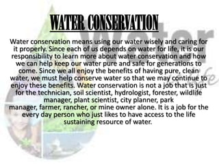 WATER CONSERVATION
Water conservation means using our water wisely and caring for
it properly. Since each of us depends on water for life, it is our
responsibility to learn more about water conservation and how
we can help keep our water pure and safe for generations to
come. Since we all enjoy the benefits of having pure, clean
water, we must help conserve water so that we may continue to
enjoy these benefits. Water conservation is not a job that is just
for the technician, soil scientist, hydrologist, forester, wildlife
manager, plant scientist, city planner, park
manager, farmer, rancher, or mine owner alone. It is a job for the
every day person who just likes to have access to the life
sustaining resource of water.

 
