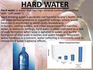 HARD WATER

Hard water is water that has high mineral content (in contrast
with "soft water").
Hard drinking water is generally not harmful to one's health, but
can pose serious problems in industrial settings, where water
hardness is monitored to avoid costly breakdowns
in boilers, cooling towers, and other equipment that handles
water. In domestic settings, hard water is often indicated by a lack
of suds formation when soap is agitated in water, and by the
formation of lime scale in kettles and water heaters. Wherever
water hardness is a concern, water softening is commonly used to
reduce hard water's adverse effects.

 