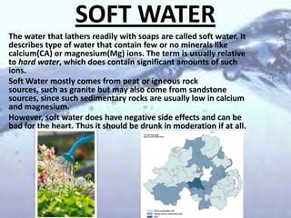 SOFT WATER
The water that lathers readily with soaps are called soft water. It
describes type of water that contain few or no minerals like
calcium(CA) or magnesium(Mg) ions. The term is usually relative
to hard water, which does contain significant amounts of such
ions.
Soft Water mostly comes from peat or igneous rock
sources, such as granite but may also come from sandstone
sources, since such sedimentary rocks are usually low in calcium
and magnesium.
However, soft water does have negative side effects and can be
bad for the heart. Thus it should be drunk in moderation if at all.

 