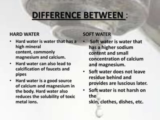 DIFFERENCE BETWEEN :
HARD WATER
• Hard water is water that has a
high mineral
content, commonly
magnesium and calcium.
• Hard water can also lead to
calcification of faucets and
pipes
• Hard water is a good source
of calcium and magnesium in
the body. Hard water also
reduces the solubility of toxic
metal ions.

SOFT WATER
• Soft water is water that
has a higher sodium
content and small
concentration of calcium
and magnesium.
• Soft water does not leave
residue behind and
provides are luscious later.
• Soft water is not harsh on
the
skin, clothes, dishes, etc.

 