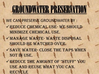 GROUNDWATER PRESERVATION
WE CAN PRESERVE GROUNDWATER BY :
Reduce chemical use- we should
minimize chemical use.
Manage waste- waste disposal
should be watched over.
Save water- close the taps when
not in use.
Reduce the amount of "stuff" you
use and reuse what you can.
Recycle

 