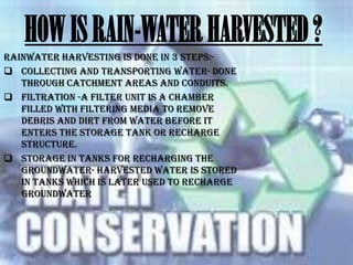 HOW IS RAIN-WATER HARVESTED ?
Rainwater harvesting is done in 3 steps: Collecting and transporting water- done
through catchment areas and conduits.
 Filtration -A filter unit is a chamber
filled with filtering media to remove
debris and dirt from water before it
enters the storage tank or recharge
structure.
 Storage in tanks for recharging the
groundwater- harvested water is stored
in tanks which is later used to recharge
groundwater

 