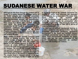 SUDANESE WATER WAR
•

•

Although the Nile flows through the northern part of
Sudan, it is largely beyond the drainage basins of
the feeder streams and rivers that consolidate
themselves into the White and Blue Niles further to
the south.Persistent drought and desertification,
population expansion, and the need to increase
food output have forced many northern Arabs to
look south for lands and resources. The
introduction by the North of mechanized farming
equipment continues to threaten southern•
subsistence farming. Organized as the Sudan
People’s Liberation Army (SPLA) southerners have
fought back against northern intrusion for the better
part of three decades.
Water conflict in Sudan typically concerns canal
building or farming projects. One of the more
notable sources of conflict has been the Jonglei
Canal project, begun in 1978. The project was
started for two primary reasons: to drain the Sudd
Swamps to create additional farmland and to
conserve the water being evaporated as it sat idle in
the swamps. The amount lost through evaporation
was estimated at 4000 mcm/y.Both the Sudanese
and Egyptian governments supported the project as
both would share in the benefits of additional water.
The Jonglei Canal is massive enough to be seen
from space. It averages 210 feet in width and 16 feet

in depth] Drainage of the wetlands threatened the
roughly 1.7 million local tribesmen that depended
on the swamps for survival and in November 1974,
locals
rioted
in
the
southern
city
. Southerners began to flock to the SPLA,
of Juba
which led violent attacks on construction sites
along the Jonglei Canal. They eventually forced the
suspension of the project in 1984. 250 of 360 km of
canal had been built.
The incursion of northern mechanized farming in
southern Sudan has also caused conflict. The Arabdominated government envisioned agricultural
development in the South and northern farmers
continually encroached upon the fertile southern
plains. Such encroachment threatened the Nilotic
tribes, who ran the cattle economies of the
south. Southerners responded to northern
incursion with hostility and violence.

 