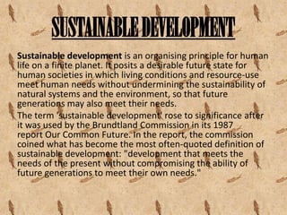 SUSTAINABLE DEVELOPMENT
Sustainable development is an organising principle for human
life on a finite planet. It posits a desirable future state for
human societies in which living conditions and resource-use
meet human needs without undermining the sustainability of
natural systems and the environment, so that future
generations may also meet their needs.
The term 'sustainable development' rose to significance after
it was used by the Brundtland Commission in its 1987
report Our Common Future. In the report, the commission
coined what has become the most often-quoted definition of
sustainable development: "development that meets the
needs of the present without compromising the ability of
future generations to meet their own needs."

 
