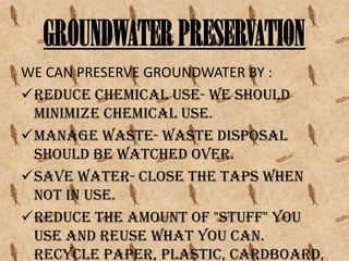 GROUNDWATER PRESERVATION
WE CAN PRESERVE GROUNDWATER BY :
Reduce chemical use- we should
minimize chemical use.
Manage waste- waste disposal
should be watched over.
Save water- close the taps when
not in use.
Reduce the amount of "stuff" you
use and reuse what you can.
Recycle paper, plastic, cardboard,

 