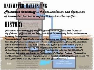 RAINWATER HARVESTING
Rainwater harvesting is the accumulation and deposition
of rainwater for reuse before it reaches the aquifer

HISTORY
Around the third century BC, the farming communities in Baluchistan (in presentday Pakistan , Afghanistan and Iran), and Kutch (in present-day India) used rainwater
harvesting for irrigation.
In ancient Tamil Nadu (India), rainwater harvesting was done by Chola kings. Rainwater
from the Brihadeeswarar temple was collected in Sivaganga tank. During the later Chola
period, the Vīrānam tank was built (1011 to 1037 CE) in Cuddalore district of Tamil
Nadu to store water for drinking and irrigation purposes. Vīrānam is a 16-kilometre
(9.9 mi) long tank with a storage capacity of 1,465,000,000 cubic feet (41,500,000 m3).
Rainwater harvesting was done in the Indian states of Madhya Pradesh, Maharashtra,
and Chhattisgarh in the olden days Ratanpur, in the state of Chhattisgarh, had around 150
ponds. Most of the tanks or ponds were utilised in agriculture works.

 