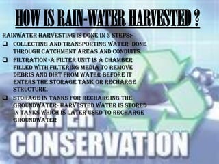 HOW IS RAIN-WATER HARVESTED ?
Rainwater harvesting is done in 3 steps: Collecting and transporting water- done
through catchment areas and conduits.
 Filtration -A filter unit is a chamber
filled with filtering media to remove
debris and dirt from water before it
enters the storage tank or recharge
structure.
 Storage in tanks for recharging the
groundwater- harvested water is stored
in tanks which is later used to recharge
groundwater

 