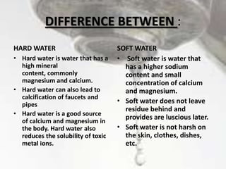 DIFFERENCE BETWEEN :
HARD WATER
• Hard water is water that has a
high mineral
content, commonly
magnesium and calcium.
• Hard water can also lead to
calcification of faucets and
pipes
• Hard water is a good source
of calcium and magnesium in
the body. Hard water also
reduces the solubility of toxic
metal ions.

SOFT WATER
• Soft water is water that
has a higher sodium
content and small
concentration of calcium
and magnesium.
• Soft water does not leave
residue behind and
provides are luscious later.
• Soft water is not harsh on
the skin, clothes, dishes,
etc.

 