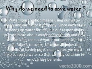 Why do we need to save water ?
Water conservation means using our water 
wisely and caring for it properly. Since each of us 
depends on water for life, it is our responsibility 
to learn more about water conservation and how 
we can help keep our water pure and safe for 
generations to come. Since we all enjoy the 
benefits of having pure, clean water, we must 
help conserve water so that we may continue to 
enjoy these benefits.

 