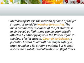  Meteorologists use the location of some of the jet
streams as an aid in weather forecasting. The
main commercial relevance of the jet streams is
in air travel, as flight time can be dramatically
affected by either flying with the flow or against
the flow of a jet stream. Clear-air turbulence, a
potential hazard to aircraft passenger safety, is
often found in a jet stream's vicinity, but it does
not create a substantial alteration on flight times.
 