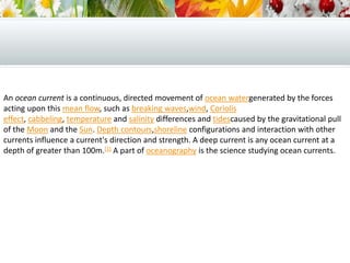 An ocean current is a continuous, directed movement of ocean watergenerated by the forces
acting upon this mean flow, such as breaking waves,wind, Coriolis
effect, cabbeling, temperature and salinity differences and tidescaused by the gravitational pull
of the Moon and the Sun. Depth contours,shoreline configurations and interaction with other
currents influence a current's direction and strength. A deep current is any ocean current at a
depth of greater than 100m.[1] A part of oceanography is the science studying ocean currents.
 