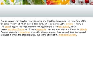 Ocean currents can flow for great distances, and together they create the great flow of the
global conveyor belt which plays a dominant part in determining the climate of many of
the Earth’s regions. Perhaps the most striking example is the Gulf Stream, which
makes northwest Europe much more temperate than any other region at the same latitude.
Another example is Lima, Peru, where the climate is cooler (sub-tropical) than the tropical
latitudes in which the area is located, due to the effect of the Humboldt Current.
 