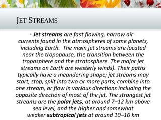 JET STREAMS
 Jet streams are fast flowing, narrow air
currents found in the atmospheres of some planets,
including Earth. The main jet streams are located
near the tropopause, the transition between the
troposphere and the stratosphere. The major jet
streams on Earth are westerly winds). Their paths
typically have a meandering shape; jet streams may
start, stop, split into two or more parts, combine into
one stream, or flow in various directions including the
opposite direction of most of the jet. The strongest jet
streams are the polar jets, at around 7–12 km above
sea level, and the higher and somewhat
weaker subtropical jets at around 10–16 km
 