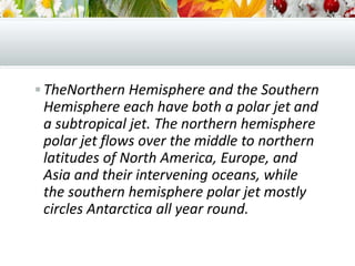  TheNorthern Hemisphere and the Southern
Hemisphere each have both a polar jet and
a subtropical jet. The northern hemisphere
polar jet flows over the middle to northern
latitudes of North America, Europe, and
Asia and their intervening oceans, while
the southern hemisphere polar jet mostly
circles Antarctica all year round.
 