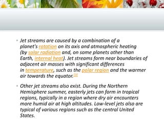 Jet streams are caused by a combination of a
planet's rotation on its axis and atmospheric heating
(by solar radiation and, on some planets other than
Earth, internal heat). Jet streams form near boundaries of
adjacent air masses with significant differences
in temperature, such as the polar region and the warmer
air towards the equator.[3]
 Other jet streams also exist. During the Northern
Hemisphere summer, easterly jets can form in tropical
regions, typically in a region where dry air encounters
more humid air at high altitudes. Low-level jets also are
typical of various regions such as the central United
States.
 