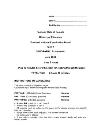 Name.............................................................
School..................................………………...
Roll Number.........................………………..
Puntland State of Somalia
Ministry of Education
Puntland National Examination Board
Form 4
GEOGRAPHY Examination
June 2008
Time 2 hours
Plus 10 minutes before the exam for reading through the paper
TOTAL TIME 2 hours 10 minutes
INSTRUCTIONS TO CANDIDATES
This paper consists of 18 printed pages.
Count them now. Inform the invigilator if there is any missing.
PART ONE: 10 Multiple Choice Questions 10 marks
PART TWO: 10 structured questions 50 marks
PART THREE: Extended questions 40 marks
 Answer ALL questions in part 1 and 2
 Answer two questions in part 3
 All answers must be written on this paper in the spaces provided immediately
after each question.
 Rough work can be done on page 2.This will not be marked
 No extra paper is allowed
 If you make a mistake, cross out the incorrect answer clearly and write your
correct answer.
 
