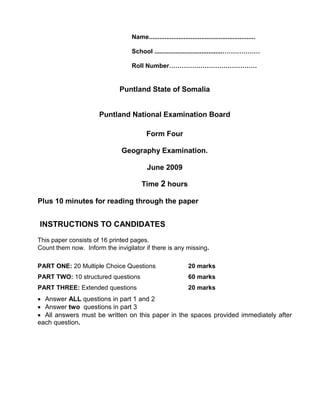 Name.............................................................
School .......................................………………
Roll Number……………………………………
Puntland State of Somalia
Puntland National Examination Board
Form Four
Geography Examination.
June 2009
Time 2 hours
Plus 10 minutes for reading through the paper
INSTRUCTIONS TO CANDIDATES
This paper consists of 16 printed pages.
Count them now. Inform the invigilator if there is any missing.
PART ONE: 20 Multiple Choice Questions 20 marks
PART TWO: 10 structured questions 60 marks
PART THREE: Extended questions 20 marks
• Answer ALL questions in part 1 and 2
• Answer two questions in part 3
• All answers must be written on this paper in the spaces provided immediately after
each question.
 