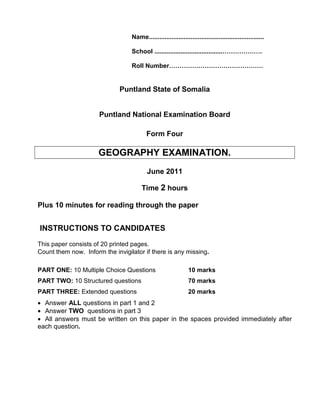 Name..................................................................
School .......................................……………….
Roll Number………………………………………
Puntland State of Somalia
Puntland National Examination Board
Form Four
GEOGRAPHY EXAMINATION.
June 2011
Time 2 hours
Plus 10 minutes for reading through the paper
INSTRUCTIONS TO CANDIDATES
This paper consists of 20 printed pages.
Count them now. Inform the invigilator if there is any missing.
PART ONE: 10 Multiple Choice Questions 10 marks
PART TWO: 10 Structured questions 70 marks
PART THREE: Extended questions 20 marks
• Answer ALL questions in part 1 and 2
• Answer TWO questions in part 3
• All answers must be written on this paper in the spaces provided immediately after
each question.
 