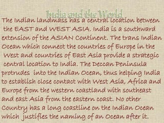 The Indian landmass has a central location between
the EAST and WEST ASIA. India is a southward
extension of the ASIAN Continent. The trans Indian
Ocean which connect the countries of Europe in the
West and countries of East Asia provide a strategic
central location to India. The Deccan Peninsula
protrudes into the Indian Ocean, thus helping India
to establish close contact with West Asia, Africa and
Europe from the western coastland with southeast
and east Asia from the eastern coast. No other
Country has a long coastline on the Indian Ocean
which justifies the naming of an Ocean after it.
 
