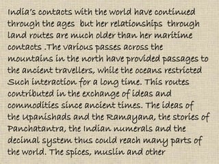 India’s contacts with the world have continued
through the ages but her relationships through
land routes are much older than her maritime
contacts .The various passes across the
mountains in the north have provided passages to
the ancient travellers, while the oceans restricted
Such interaction for a long time. This routes
contributed in the exchange of ideas and
commodities since ancient times. The ideas of
the Upanishads and the Ramayana, the stories of
Panchatantra, the Indian numerals and the
decimal system thus could reach many parts of
the world. The spices, muslin and other
 