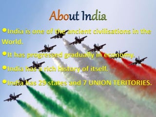About India
•India is one of the ancient civilisations in the
World.
•It has progressed gradually in economy.
•India has a rich history of itself.
•India has 29 states and 7 UNION TERITORIES.
 