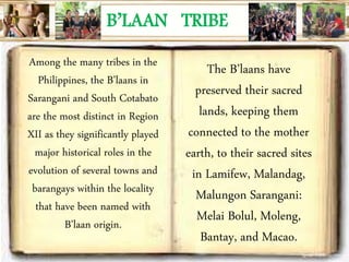 B’LAAN TRIBE
Among the many tribes in the
Philippines, the B’laans in
Sarangani and South Cotabato
are the most distinct in Region
XII as they significantly played
major historical roles in the
evolution of several towns and
barangays within the locality
that have been named with
B’laan origin.
The B’laans have
preserved their sacred
lands, keeping them
connected to the mother
earth, to their sacred sites
in Lamifew, Malandag,
Malungon Sarangani:
Melai Bolul, Moleng,
Bantay, and Macao.
 