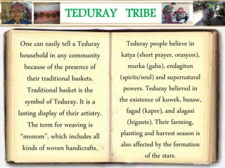 TEDURAY TRIBE
One can easily tell a Teduray
household in any community
because of the presence of
their traditional baskets.
Traditional basket is the
symbol of Teduray. It is a
lasting display of their artistry.
The term for weaving is
“monom”, which includes all
kinds of woven handicrafts.
Teduray people believe in
katya (short prayer, orasyon),
murka (gaba), endagiton
(spirits/soul) and supernatural
powers. Teduray believed in
the existence of kuwek, busaw,
fagad (kapre), and alagasi
(higante). Their farming,
planting and harvest season is
also affected by the formation
of the stars.
 