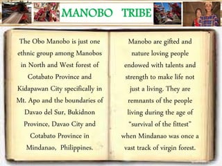 MANOBO TRIBE
The Obo Manobo is just one
ethnic group among Manobos
in North and West forest of
Cotabato Province and
Kidapawan City specifically in
Mt. Apo and the boundaries of
Davao del Sur, Bukidnon
Province, Davao City and
Cotabato Province in
Mindanao, Philippines.
Manobo are gifted and
nature loving people
endowed with talents and
strength to make life not
just a living. They are
remnants of the people
living during the age of
“survival of the fittest”
when Mindanao was once a
vast track of virgin forest.
 