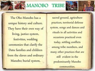 The Obo-Manobo has a
unique history and culture.
They have their own way of
living, justice system,
festivities, wedding
ceremonies that clarify the
Datu families and children
from the slaves and ordinary
Manobo; burial system,
sacred ground, agriculture
practices, territorial defense
system, songs and dances and
rituals in all activities and
occasions practiced even
today, settling conflicts
among tribe members, and
many other practices that are
still evident in the
predominantly Manobo
communities.
 