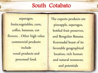 asparagus,
fruits,vegetables, corn,
coffee, bananas, cut-
flowers. . Other high value
commercial products
include
wood products and
processed food.
South Cotabato
The exports products are
pineapple, asparagus,
bottled fruit preserves,
and Bongolan Banana.
Koronadal boast of its
favorable geographical
location, rich human
and natural resources,
and potentials
 