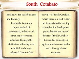 conductive for trade business
and Industry.
Koronadal is now an
important hub of
commercial, industry and
other socio-economic
activities. It enjoys the
distinction of having been
identified as the Agri-
industrial Center of the
Province of South Cotabato,
which made it a lead center
for industrialization, acting
as catalyst for development
particularly in the second
district of South Cotabato.
Koronadal, primarily an
agri-production area, prides
itself of its agri-based
resources.
South Cotabato
 