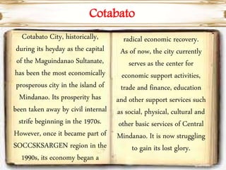 Cotabato City, historically,
during its heyday as the capital
of the Maguindanao Sultanate,
has been the most economically
prosperous city in the island of
Mindanao. Its prosperity has
been taken away by civil internal
strife beginning in the 1970s.
However, once it became part of
SOCCSKSARGEN region in the
1990s, its economy began a
radical economic recovery.
As of now, the city currently
serves as the center for
economic support activities,
trade and finance, education
and other support services such
as social, physical, cultural and
other basic services of Central
Mindanao. It is now struggling
to gain its lost glory.
Cotabato
 
