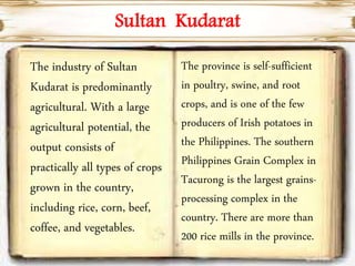 Sultan Kudarat
The industry of Sultan
Kudarat is predominantly
agricultural. With a large
agricultural potential, the
output consists of
practically all types of crops
grown in the country,
including rice, corn, beef,
coffee, and vegetables.
The province is self-sufficient
in poultry, swine, and root
crops, and is one of the few
producers of Irish potatoes in
the Philippines. The southern
Philippines Grain Complex in
Tacurong is the largest grains-
processing complex in the
country. There are more than
200 rice mills in the province.
 