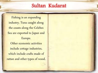 Fishing is an expanding
industry. Tuna caught along
the coasts along the Celebes
Sea are exported to Japan and
Europe.
Other economic activities
include cottage industries,
which include crafts made of
rattan and other types of wood.
Sultan Kudarat
 
