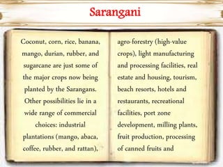 Sarangani
Coconut, corn, rice, banana,
mango, durian, rubber, and
sugarcane are just some of
the major crops now being
planted by the Sarangans.
Other possibilities lie in a
wide range of commercial
choices: industrial
plantations (mango, abaca,
coffee, rubber, and rattan),
agro-forestry (high-value
crops), light manufacturing
and processing facilities, real
estate and housing, tourism,
beach resorts, hotels and
restaurants, recreational
facilities, port zone
development, milling plants,
fruit production, processing
of canned fruits and
 
