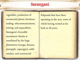 Sarangani
vegetables, production of
ornamental plants, furniture,
trading, telecommunications,
mining, and aquaculture.
Sarangani’s favorable
investment climate is
manifested by the large
plantations (mango, banana,
pineapple, asparagus), cattle
ranches, and commercial
fishponds that have been
operating in the area, some of
which having existed as far
back as 40 years.
 