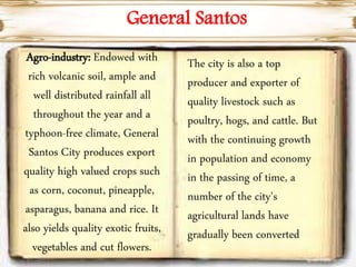 General Santos
Agro-industry: Endowed with
rich volcanic soil, ample and
well distributed rainfall all
throughout the year and a
typhoon-free climate, General
Santos City produces export
quality high valued crops such
as corn, coconut, pineapple,
asparagus, banana and rice. It
also yields quality exotic fruits,
vegetables and cut flowers.
The city is also a top
producer and exporter of
quality livestock such as
poultry, hogs, and cattle. But
with the continuing growth
in population and economy
in the passing of time, a
number of the city's
agricultural lands have
gradually been converted
 