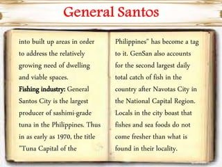 into built up areas in order
to address the relatively
growing need of dwelling
and viable spaces.
Fishing industry: General
Santos City is the largest
producer of sashimi-grade
tuna in the Philippines. Thus
in as early as 1970, the title
"Tuna Capital of the
Philippines" has become a tag
to it. GenSan also accounts
for the second largest daily
total catch of fish in the
country after Navotas City in
the National Capital Region.
Locals in the city boast that
fishes and sea foods do not
come fresher than what is
found in their locality.
 