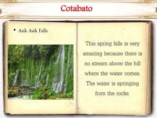 Cotabato
• Asik Asik Falls
This spring falls is very
amazing because there is
no stream above the hill
where the water comes.
The water is springing
from the rocks.
 