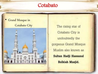 Cotabato
• Grand Mosque in
Cotabato City The rising star of
Cotabato City is
undoubtedly the
gorgeous Grand Mosque
Muslim also known as
Sultan Hadji Hassanal
Bolkiah Masjid.
 